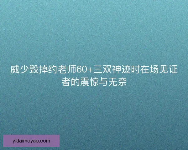 威少毁掉约老师60+三双神迹时在场见证者的震惊与无奈
