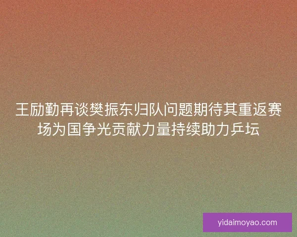 王励勤再谈樊振东归队问题期待其重返赛场为国争光贡献力量持续助力乒坛