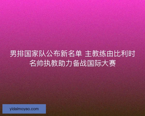男排国家队公布新名单 主教练由比利时名帅执教助力备战国际大赛