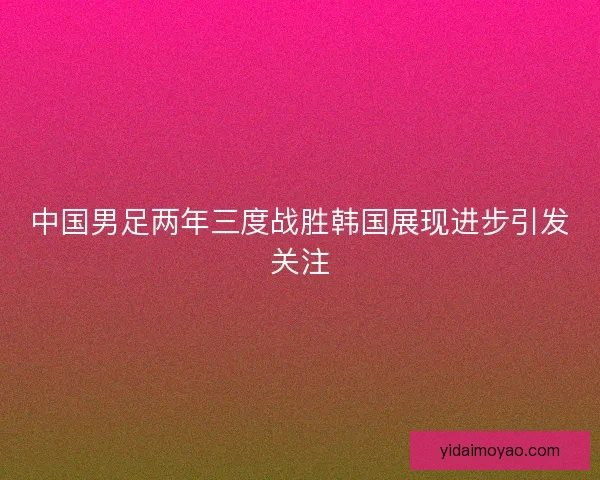 中国男足两年三度战胜韩国展现进步引发关注
