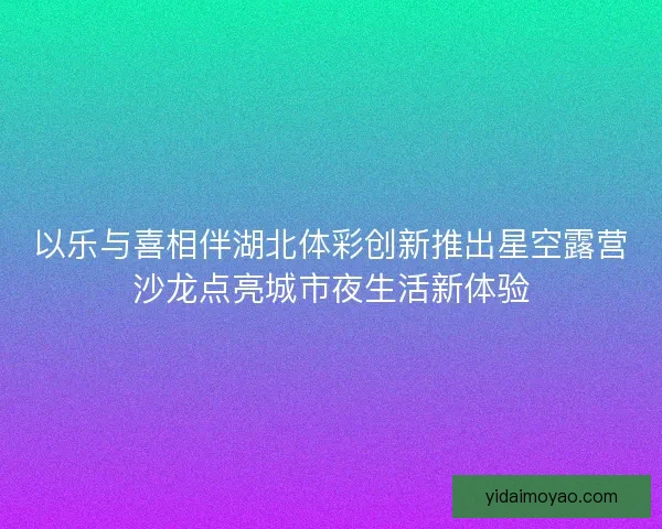 以乐与喜相伴湖北体彩创新推出星空露营沙龙点亮城市夜生活新体验