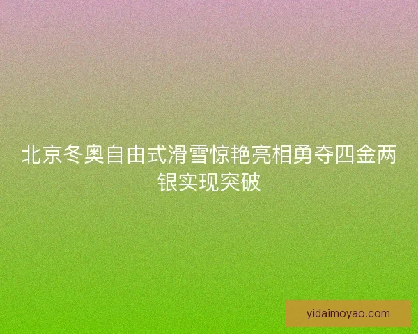 北京冬奥自由式滑雪惊艳亮相勇夺四金两银实现突破