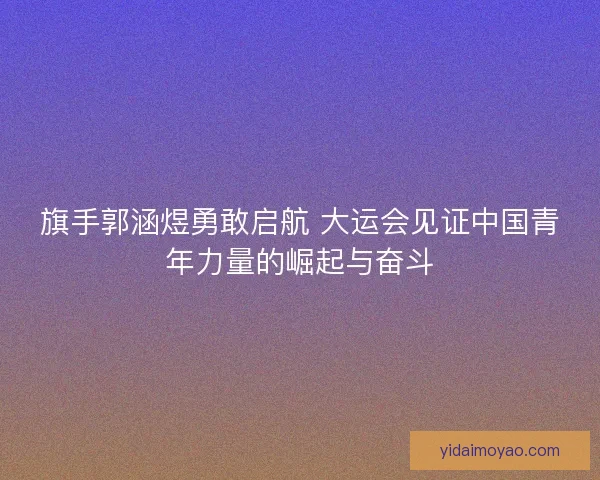 旗手郭涵煜勇敢启航 大运会见证中国青年力量的崛起与奋斗