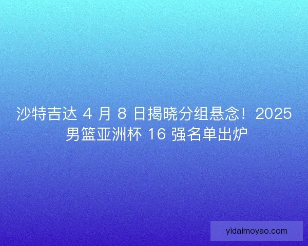 沙特吉达 4 月 8 日揭晓分组悬念！2025 男篮亚洲杯 16 强名单出炉