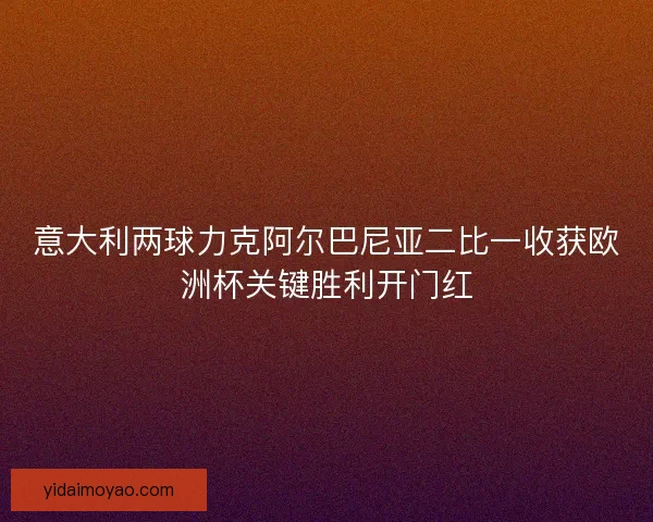 意大利两球力克阿尔巴尼亚二比一收获欧洲杯关键胜利开门红