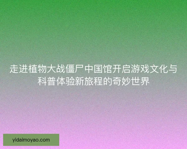 走进植物大战僵尸中国馆开启游戏文化与科普体验新旅程的奇妙世界