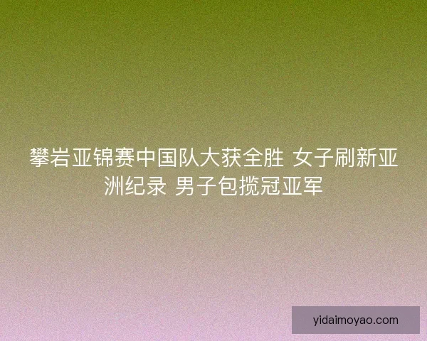 攀岩亚锦赛中国队大获全胜 女子刷新亚洲纪录 男子包揽冠亚军