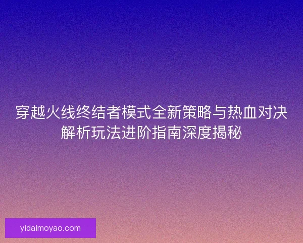 穿越火线终结者模式全新策略与热血对决解析玩法进阶指南深度揭秘