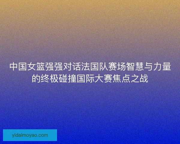 中国女篮强强对话法国队赛场智慧与力量的终极碰撞国际大赛焦点之战
