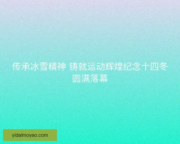 传承冰雪精神 铸就运动辉煌纪念十四冬圆满落幕