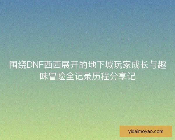 围绕DNF西西展开的地下城玩家成长与趣味冒险全记录历程分享记