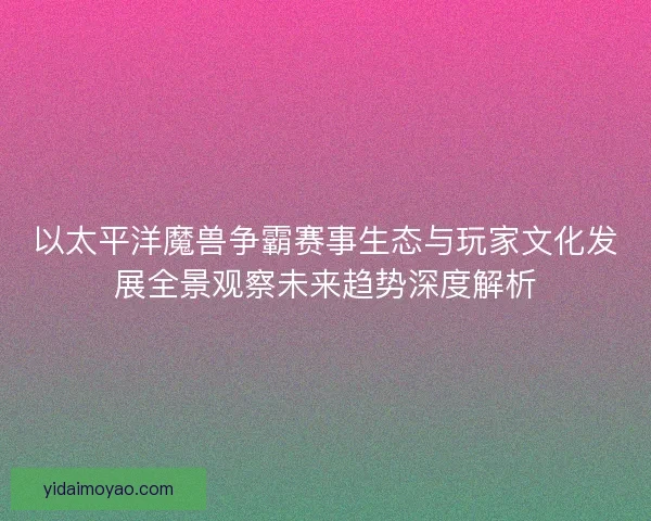 以太平洋魔兽争霸赛事生态与玩家文化发展全景观察未来趋势深度解析