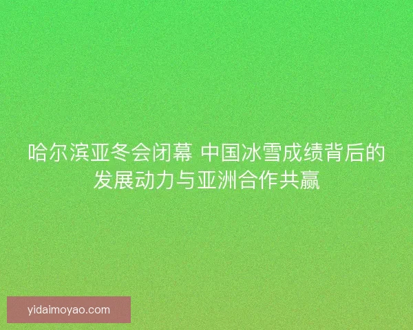 哈尔滨亚冬会闭幕 中国冰雪成绩背后的发展动力与亚洲合作共赢